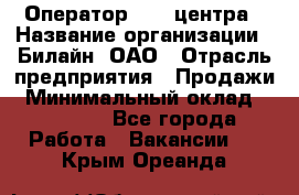 Оператор Call-центра › Название организации ­ Билайн, ОАО › Отрасль предприятия ­ Продажи › Минимальный оклад ­ 35 000 - Все города Работа » Вакансии   . Крым,Ореанда